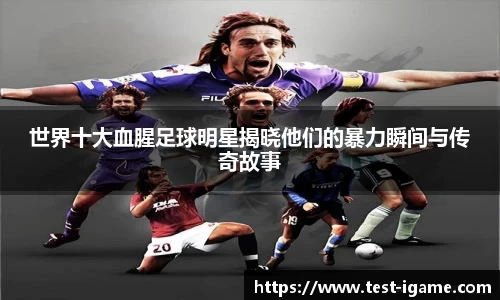 世界十大血腥足球明星揭晓他们的暴力瞬间与传奇故事